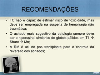 RECOMENDAÇÕES
• TC não é capaz de estimar risco de toxicidade, mas
deve ser empregada na suspeita de hemorragia não
traumática;
• O achado mais sugestivo da patologia sempre deve
ser o hiperssinal simétrico de globos pálidos em T1 
Shunt  Mn;
• A RM é útil no pós transplante para o controle da
reversão dos achados;
 