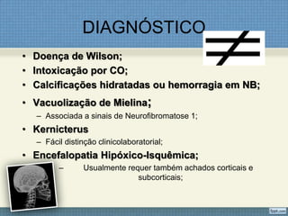 DIAGNÓSTICO
• Doença de Wilson;
• Intoxicação por CO;
• Calcificações hidratadas ou hemorragia em NB;
• Vacuolização de Mielina;
– Associada a sinais de Neurofibromatose 1;
• Kernicterus
– Fácil distinção clinicolaboratorial;
• Encefalopatia Hipóxico-Isquêmica;
– Usualmente requer também achados corticais e
subcorticais;
 
