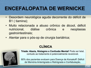 ENCEFALOPATIA DE WERNICKE
• Desordem neurológica aguda decorrente do déficit de
B1 ( tiamina);
• Muito relacionada a abuso crônico de álcool, déficit
nutricional, diálise crônica e neoplasias
gastrointestinais;
• Atentar para o pós-op de cirurgia bariátrica;
CLÍNICA
Tríade: Ataxia, Nistagmo e Confusão Mental! Pode ser letal,
contudo ao tratamento é potencialmente reversível.
80% dos pacientes evoluem para Doença de Korsakoff: Déficit
de Memória Anterógrada e Retrógrada e Confabulação,
 