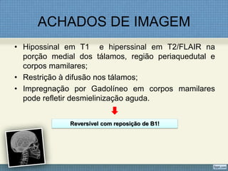 ACHADOS DE IMAGEM
• Hipossinal em T1 e hiperssinal em T2/FLAIR na
porção medial dos tálamos, região periaquedutal e
corpos mamilares;
• Restrição à difusão nos tálamos;
• Impregnação por Gadolíneo em corpos mamilares
pode refletir desmielinização aguda.
Reversível com reposição de B1!
 