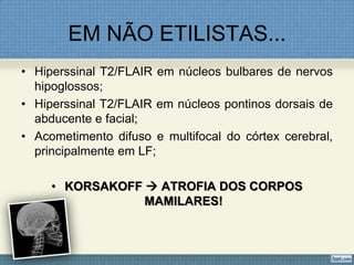 EM NÃO ETILISTAS...
• Hiperssinal T2/FLAIR em núcleos bulbares de nervos
hipoglossos;
• Hiperssinal T2/FLAIR em núcleos pontinos dorsais de
abducente e facial;
• Acometimento difuso e multifocal do córtex cerebral,
principalmente em LF;
• KORSAKOFF  ATROFIA DOS CORPOS
MAMILARES!
 