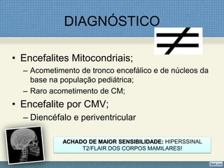 DIAGNÓSTICO
• Encefalites Mitocondriais;
– Acometimento de tronco encefálico e de núcleos da
base na população pediátrica;
– Raro acometimento de CM;
• Encefalite por CMV;
– Diencéfalo e periventricular
ACHADO DE MAIOR SENSIBILIDADE: HIPERSSINAL
T2/FLAIR DOS CORPOS MAMILARES!
 