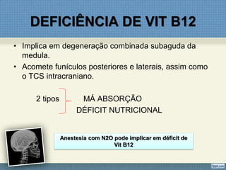 DEFICIÊNCIA DE VIT B12
• Implica em degeneração combinada subaguda da
medula.
• Acomete funículos posteriores e laterais, assim como
o TCS intracraniano.
2 tipos MÁ ABSORÇÃO
DÉFICIT NUTRICIONAL
Anestesia com N2O pode implicar em déficit de
Vit B12
 
