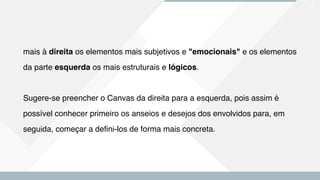 27
mais à direita os elementos mais subjetivos e "emocionais" e os elementos
da parte esquerda os mais estruturais e lógicos.
Sugere-se preencher o Canvas da direita para a esquerda, pois assim é
possível conhecer primeiro os anseios e desejos dos envolvidos para, em
seguida, começar a defini-los de forma mais concreta.
 
