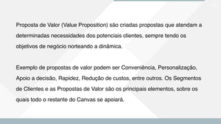 29
Proposta de Valor (Value Proposition) são criadas propostas que atendam a
determinadas necessidades dos potenciais clientes, sempre tendo os
objetivos de negócio norteando a dinâmica.
Exemplo de propostas de valor podem ser Conveniência, Personalização,
Apoio a decisão, Rapidez, Redução de custos, entre outros. Os Segmentos
de Clientes e as Propostas de Valor são os principais elementos, sobre os
quais todo o restante do Canvas se apoiará.
 