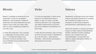 Valores
Guarapari 2016 - Renzo Colnago - ENCEJ
Missão Visão
Missão É a ﬁnalidade da existência de uma
organização. È aquilo que dá direção e
signiﬁcado a essa existência. A missão da
organização está ligada diretamente aos seus
objetivos institucionais, aos motivos pelos
quais foi criada, à medida que representa a
sua razão se ser.
A missão deve responder o que a empresa
ou a organização se propõe a fazer, e para
quem. O enunciado da missão é uma
declaração concisa do propósito e das
responsabilidades da sua empresa perante
os seus clientes:
É o sonho da organização. É aquilo que se
espera ser num determinado tempo e
espaço. A visão é um plano, uma ideia
mental que descreve o que a organização
quer realizar objetivamente nos próximos
anos de sua existência. Normalmente é um
prazo longo.
A Visão deve ser inspiradora, clara e concisa,
de modo que todos a sintam e identiﬁquem o
alvo a ser procurado: – pelos esforços
individuais; – pelos esforços das equipes e –
pela alocação dos recursos.
Representam os princípios éticos que norteiam
todas as suas ações. Normalmente, os valores
são compostos por regras morais que
simbolizam os atos de seus fundadores,
administradores e colaboradores em geral.
Valores são princípios, ou crenças, que servem
de guia, ou critério, para os comportamentos,
atitudes e decisões de todas e quaisquer
pessoas, que no exercício das suas
responsabilidades, e na busca dos seus
objetivos, estejam executando a Missão, na
direção da Visão.
Adaptado de: http://pt.slideshare.net/rscosta1973/misso-viso-e-valores-33920678
 