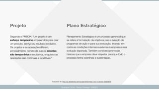 Guarapari 2016 - Renzo Colnago - ENCEJ
Projeto Plano Estratégico
Segundo o PMBOK: “Um projeto é um
esforço temporário empreendido para criar
um produto, serviço ou resultado exclusivo.
Os projetos e as operações diferem,
principalmente, no fato de que os projetos
são temporários e exclusivos, enquanto as
operações são contínuas e repetitivas.”
Planejamento Estratégico é um processo gerencial que
se refere à formulação de objetivos para a seleção de
programas de ação e para sua execução, levando em
conta as condições internas e externas à empresa e sua
evolução esperada. Também considera premissas
básicas que a empresa deve respeitar para que todo o
processo tenha coerência e sustentação.
Adaptado de: http://pt.slideshare.net/rscosta1973/misso-viso-e-valores-33920678
 