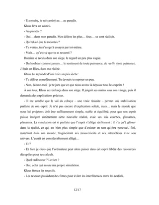 12/17
- Et ensuite, je suis arrivé au… au paradis.
Klaus leva un sourcil.
- Au paradis ?
- Oui… dans mon paradis. Mes délires les plus… fous… se sont réalisés.
- Qu’est-ce que tu racontes ?
- Tu verras, tu n’as qu’à essayer par toi-même.
- Mais… qu’est-ce que tu as ressenti ?
Damian se recula dans son siège, le regard un peu plus vague.
- Du bonheur comme jamais… le sentiment de toute puissance, de réelle toute puissance.
J’étais un Dieu, dans ma réalité.
Klaus lui répondit d’une voix un peu sèche :
- Tu délires complètement. Tu devrais te reposer un peu.
- Non, écoute-moi : je te jure que ce que nous avons là dépasse tous les espoirs !
À son tour, Klaus se renfonça dans son siège. Il joignit ses mains sous son visage, puis il
demanda des explications précises.
- Il me semble que le vol du cobaye – une vraie réussite – permet une stabilisation
parfaite de son esprit. Je n’ai pas encore d’explication solide, mais… mais le monde que
nous lui projetons doit être suffisamment simple, stable et équilibré, pour que son esprit
puisse intégrer entièrement cette nouvelle réalité, avec ses lois courbes, glissantes,
planantes. La simulation est si parfaite que l’esprit s’allège réellement : il n’a qu’à glisser
dans la réalité, ce qui est bien plus simple que d’exister en tant qu’être ponctuel, fini,
marchant dans son monde, fragmentant ses mouvements et ses interactions avec son
univers. L’esprit est considérablement allégé…
- Et ?
- Et bien je crois que l’ordinateur peut alors puiser dans cet esprit libéré des ressources
décuplées pour ses calculs.
- Quel ordinateur ? Le tien ?
- Oui, celui qui assure ma propre simulation.
Klaus fronça les sourcils.
- Les réseaux possèdent des filtres pour éviter les interférences entre les réalités.
 
