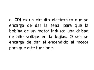 el CDI es un circuito electrónico que se
encarga de dar la señal para que la
bobina de un motor induzca una chispa
de alto voltaje en la bujías. O sea se
encarga de dar el encendido al motor
para que este funcione.
 