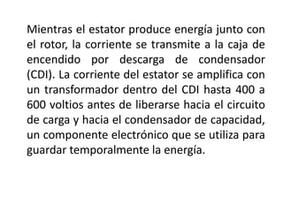 Mientras el estator produce energía junto con
el rotor, la corriente se transmite a la caja de
encendido por descarga de condensador
(CDI). La corriente del estator se amplifica con
un transformador dentro del CDI hasta 400 a
600 voltios antes de liberarse hacia el circuito
de carga y hacia el condensador de capacidad,
un componente electrónico que se utiliza para
guardar temporalmente la energía.
 