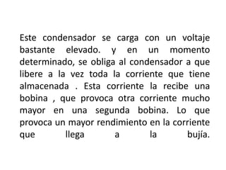Este condensador se carga con un voltaje
bastante elevado. y en un momento
determinado, se obliga al condensador a que
libere a la vez toda la corriente que tiene
almacenada . Esta corriente la recibe una
bobina , que provoca otra corriente mucho
mayor en una segunda bobina. Lo que
provoca un mayor rendimiento en la corriente
que llega a la bujía.
 