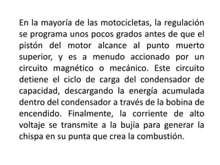 En la mayoría de las motocicletas, la regulación
se programa unos pocos grados antes de que el
pistón del motor alcance al punto muerto
superior, y es a menudo accionado por un
circuito magnético o mecánico. Este circuito
detiene el ciclo de carga del condensador de
capacidad, descargando la energía acumulada
dentro del condensador a través de la bobina de
encendido. Finalmente, la corriente de alto
voltaje se transmite a la bujía para generar la
chispa en su punta que crea la combustión.
 