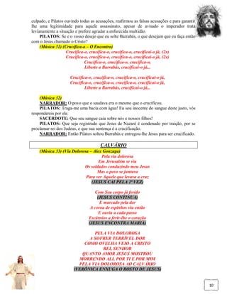 culpado, e Pilatos ouvindo todas as acusações, reafirmou as falsas acusações e para garantir
lhe uma legitimidade para aquele assassinato, apesar de avisado o imperador trata
levianamente a situação e prefere agradar a enfurecida multidão.
     PILATOS: Se e o vosso desejo que eu solte Barrabás, o que desejam que eu faça então
com o Jesus chamado o Cristo?
     (Música 31) (Crucifica-o – O Encontro)
                    Crucifica-o, crucifica-o, crucifica-o, crucificai-o já, (2x)
                    Crucifica-o, crucifica-o, crucifica-o, crucificai-o já, (2x)
                              Crucifica-o, crucifica-o, crucifica-o,
                              Liberte a Barrabás, crucificai-o já...

                     Crucifica-o, crucifica-o, crucifica-o, crucificai-o já,
                     Crucifica-o, crucifica-o, crucifica-o, crucificai-o já,
                             Liberte a Barrabás, crucificai-o já...

    (Música 32)
    NARRADOR: O povo que o saudava era o mesmo que o crucificou.
    PILATOS: Traga-me uma bacia com água! Eu sou inocente do sangue deste justo, vós
respondereis por ele.
    SACERDOTE: Que seu sangue caia sobre nós e nossos filhos!
    PILATOS: Que seja registrado que Jesus de Nazaré é condenado por traição, por se
proclamar rei dos Judeus, e que sua sentença é a crucificação.
    NARRADOR: Então Pilatos soltou Barrabás e entregou-lhe Jesus para ser crucificado.

                                      CALVÁRIO
    (Música 33) (Via Dolorosa – Alex Gonzaga)
                                    Pela via dolorosa
                                   Em Jerusalém se viu
                           Os soldados conduzindo meu Jesus
                                  Mas o povo se juntava
                            Para ver Aquele que levava a cruz
                               (JESUS CAI PELA 1ª VEZ)

                                    Com Seu corpo já ferido
                                     (JESUS CONTINUA)
                                      E marcado pela dor
                                 A coroa de espinhos viu então
                                      E ouvia a cada passo
                                Escárnios a ferir-lhe o coração
                                (JESUS ENCONTRA MARIA)

                               PELA VIA DOLOROSA
                             A SOFRER TERRÍVEL DOR
                           COMO OVELHA VEIO A CRISTO
                                   REI, SENHOR
                          QUANTO AMOR JESUS MOSTROU
                         MORRENDO ALI, POR TI E POR MIM
                         PELA VIA DOLOROSA AO CALVÁRIO
                       (VERÔNICA ENXUGA O ROSTO DE JESUS)


                                                                                               10
 