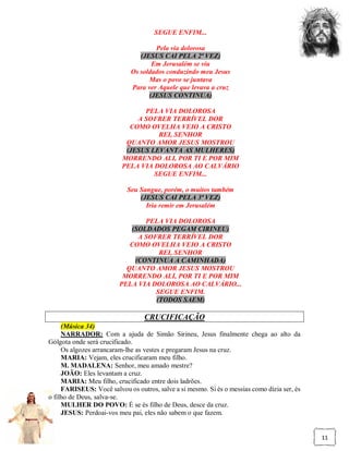 SEGUE ENFIM...

                                     Pela via dolorosa
                                (JESUS CAI PELA 2ª VEZ)
                                    Em Jerusalém se viu
                             Os soldados conduzindo meu Jesus
                                   Mas o povo se juntava
                             Para ver Aquele que levava a cruz
                                   (JESUS CONTINUA)

                                PELA VIA DOLOROSA
                              A SOFRER TERRÍVEL DOR
                            COMO OVELHA VEIO A CRISTO
                                    REI, SENHOR
                           QUANTO AMOR JESUS MOSTROU
                           (JESUS LEVANTA AS MULHERES)
                          MORRENDO ALI, POR TI E POR MIM
                          PELA VIA DOLOROSA AO CALVÁRIO
                                   SEGUE ENFIM...

                            Seu Sangue, porém, o muitos também
                                (JESUS CAI PELA 3ª VEZ)
                                  Iria remir em Jerusalém

                                PELA VIA DOLOROSA
                            (SOLDADOS PEGAM CIRINEU)
                              A SOFRER TERRÍVEL DOR
                            COMO OVELHA VEIO A CRISTO
                                    REI, SENHOR
                             (CONTINUA A CAMINHADA)
                           QUANTO AMOR JESUS MOSTROU
                          MORRENDO ALI, POR TI E POR MIM
                         PELA VIA DOLOROSA AO CALVÁRIO...
                                   SEGUE ENFIM.
                                   (TODOS SAEM)

                                  CRUCIFICAÇÃO
     (Música 34)
     NARRADOR: Com a ajuda de Simão Sirineu, Jesus finalmente chega ao alto da
Gólgota onde será crucificado.
     Os algozes arrancaram-lhe as vestes e pregaram Jesus na cruz.
     MARIA: Vejam, eles crucificaram meu filho.
     M. MADALENA: Senhor, meu amado mestre?
     JOÃO: Eles levantam a cruz.
     MARIA: Meu filho, crucificado entre dois ladrões.
     FARISEUS: Você salvou os outros, salve a si mesmo. Si és o messias como dizia ser, és
o filho de Deus, salva-se.
     MULHER DO POVO: É se és filho de Deus, desce da cruz.
     JESUS: Perdoai-vos meu pai, eles não sabem o que fazem.


                                                                                             11
 