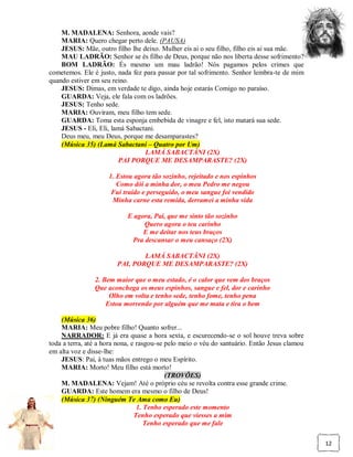 M. MADALENA: Senhora, aonde vais?
    MARIA: Quero chegar perto dele. (PAUSA)
    JESUS: Mãe, outro filho lhe deixo. Mulher eis ai o seu filho, filho eis ai sua mãe.
    MAU LADRÃO: Senhor se és filho de Deus, porque não nos liberta desse sofrimento?
    BOM LADRÃO: És mesmo um mau ladrão! Nós pagamos pelos crimes que
cometemos. Ele é justo, nada fez para passar por tal sofrimento. Senhor lembra-te de mim
quando estiver em seu reino.
    JESUS: Dimas, em verdade te digo, ainda hoje estarás Comigo no paraíso.
    GUARDA: Veja, ele fala com os ladrões.
    JESUS: Tenho sede.
    MARIA: Ouviram, meu filho tem sede.
    GUARDA: Toma esta esponja embebida de vinagre e fel, isto matará sua sede.
    JESUS - Eli, Eli, lamá Sabactani.
    Deus meu, meu Deus, porque me desamparastes?
    (Música 35) (Lamá Sabactani – Quatro por Um)
                                 LAMÁ SABACTÂNI (2X)
                        PAI PORQUE ME DESAMPARASTE? (2X)

                     1. Estou agora tão sozinho, rejeitado e nos espinhos
                        Como dói a minha dor, o meu Pedro me negou
                      Fui traído e perseguido, o meu sangue foi vendido
                      Minha carne esta remida, derramei a minha vida

                            E agora, Pai, que me sinto tão sozinho
                                 Quero agora o teu carinho
                                 E me deitar nos teus braços
                             Pra descansar o meu cansaço (2X)

                                LAMÁ SABACTÂNI (2X)
                        PAI, PORQUE ME DESAMPARASTE? (2X)

                2. Bem maior que o meu estado, é o calor que vem dos braços
                Que aconchega os meus espinhos, sangue e fel, dor e carinho
                     Olho em volta e tenho sede, tenho fome, tenho pena
                    Estou morrendo por alguém que me mata e tira o bem

    (Música 36)
    MARIA: Meu pobre filho! Quanto sofrer...
    NARRADOR: E já era quase a hora sexta, e escurecendo-se o sol houve treva sobre
toda a terra, até a hora nona, e rasgou-se pelo meio o véu do santuário. Então Jesus clamou
em alta voz e disse-lhe:
    JESUS: Pai, à tuas mãos entrego o meu Espírito.
    MARIA: Morto! Meu filho está morto!
                                           (TROVÕES)
    M. MADALENA: Vejam! Até o próprio céu se revolta contra esse grande crime.
    GUARDA: Este homem era mesmo o filho de Deus!
    (Música 37) (Ninguém Te Ama como Eu)
                                 1. Tenho esperado este momento
                                Tenho esperado que viesses a mim
                                    Tenho esperado que me fale

                                                                                              12
 