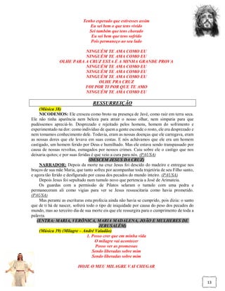Tenho esperado que estivesses assim
                                Eu sei bem o que tens vivido
                                Sei também que tens chorado
                                 Eu sei bem que tens sofrido
                                 Pois permaneço ao seu lado

                          NINGUÉM TE AMA COMO EU
                          NINGUÉM TE AMA COMO EU
                OLHE PARA A CRUZ ESTA É A MINHA GRANDE PROVA
                          NINGUÉM TE AMA COMO EU
                          NINGUÉM TE AMA COMO EU
                          NINGUÉM TE AMA COMO EU
                                OLHE PRA CRUZ
                          FOI POR TI POR QUE TE AMO
                          NINGUÉM TE AMA COMO EU

                                   RESSURREIÇÃO
     (Música 38)
     NICODEMOS: Ele cresceu como broto na presença de Javé, como raiz em terra seca.
Ele não tinha aparência nem beleza para atrair o nosso olhar, nem simpatia para que
pudéssemos apreciá-lo. Desprezado e rejeitado pelos homens, homem do sofrimento e
experimentado na dor: como indivíduo de quem a gente esconde o rosto, ele era desprezado e
nem tomamos conhecimento dele. Todavia, eram as nossas doenças que ele carregava, eram
as nossas dores que ele levava em suas costas. E nós achávamos que ele era um homem
castigado, um homem ferido por Deus e humilhado. Mas ele estava sendo transpassado por
causa de nossas revoltas, esmagados por nossos crimes. Caiu sobre ele o castigo que nos
deixaria quites; e por suas feridas é que veio a cura para nós. (PAUSA)
                                  (DESCEM JESUS DA CRUZ)
     NARRADOR: Depois da morte na cruz Jesus foi descido do madeiro e entregue nos
braços de sua mãe Maria, que tanto sofreu por acompanhar toda trajetória de seu Filho santo,
e agora tão ferido e desfigurado por causa dos pecados do mundo inteiro. (PAUSA)
     Depois Jesus foi sepultado num tumulo novo que pertencia a José de Arimateia.
     Os guardas com a permissão de Pilatos selaram o tumulo com uma pedra e
permaneceram ali como vigias para ver se Jesus ressuscitaria como havia prometido.
(PAUSA)
     Mas perante as escrituras esta profecia ainda não havia se cumprido, pois dizia: o santo
que de ti há de nascer, sofrerá todo o tipo de iniquidade por causa do peso dos pecados do
mundo, mas ao terceiro dia de sua morte eis que ele ressurgira para o cumprimento de toda a
palavra.
   (ENTRA: MARIA, VERÔNICA, MARIA MADALENA, JOÃO E MULHERES DE
                                        JERUSALÉM)
     (Música 39) (Milagre – André Valadão)
                                 1. Posso crer que em minha vida
                                      O milagre vai acontecer
                                      Posso ver as promessas
                                    Sendo liberadas sobre mim
                                    Sendo liberadas sobre mim

                          HOJE O MEU MILAGRE VAI CHEGAR


                                                                                                13
 