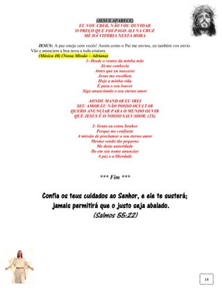(JESUS APARECE)
                        EU VOU CRER, NÃO VOU DUVIDAR
                      O PREÇO QUE FOI PAGO ALI NA CRUZ
                          ME DÁ VITÓRIA NESTA HORA

   JESUS: A paz esteja com vocês! Assim como o Pai me enviou, eu também vos envio.
Vão e anunciem a boa nova a toda criatura.
   (Música 40) (Nossa Missão – Adriana)
                              1- Desde o ventre da minha mãe
                                       Já me conhecia
                                   Antes que eu nascesse
                                     Jesus me escolheu
                                     Hoje a minha vida
                                     É para o seu louvor
                            Sigo anunciando o seu eterno amor

                           AONDE MANDAR EU IREI
                      SEU AMOR EU NÃO POSSO OCULTAR
                    QUERO ANUNCIAR PARA O MUNDO OUVIR
                     QUE JESUS É O NOSSO SALVADOR. (2X)

                              2- Grato eu estou Senhor
                                 Porque me confiaste
                       A missão de proclamar o seu eterno amor
                              Mesmo sendo tão pequeno
                                 Me deste autoridade
                              De em seu nome anunciar
                                 A paz e a liberdade



                                   *** Fim ***


     Confia os teus cuidados ao Senhor, e ele te susterá;
        jamais permitirá que o justo seja abalado.
                               (Salmos 55:22)




                                                                                     14
 