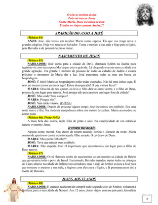 O céu se encheu de luz
                                   Pois vai nascer Jesus
                             Santa Maria, Deus escolheu-te bem
                             E todos os Anjos cantam Amém!!!

                          APARIÇÃO DO ANJO A JOSÉ
     (Música 04)
     ANJO: José, não temas em receber Maria como esposa. Eis que vos trago nova e
grandes alegrias. Hoje vos nasceu o Salvador. Toma o menino e sua mãe e foge para o Egito,
pois Herodes a de procurá-lo pra o matar.

                             NASCIMENTO DE JESUS
     (Música 05)
     NARRADOR: José subiu para a cidade de Davi, chamada Belém na Judéia para
registrar-se com sua esposa Maria que estava grávida. Lá chegando encontraram a cidade em
grande agitação. Era grande o número de pessoas de todas as cidades de Judéia e estava
próximo o momento de Maria dar a luz. José percorreu todas as ruas em busca de
hospedagem.
     JOSÉ: É inútil Maria as hospedagens estão todas ocupadas. Não há uma única vaga. E
nem ao menos temos parentes aqui! Estou desesperado! O que vamos fazer?
     MARIA: Deus há de nos ajudar, eu levo o filho dele no meu ventre, e o filho de Deus,
precisa de um lugar para nascer. José porque não procuramos um lugar fora da cidade?
     JOSÉ: Mas onde? Nos campos?
     MARIA: Porque não?
     JOSÉ: Sim então vamos. (PAUSA)
     NARRADOR: Depois de procurar algum tempo José encontrou um estábulo. Era uma
noite suave e fria. Na modesta manjedoura sobre um monte de palhas. Maria acomodou-se
como pode.
     (Música 06) (Noite Feliz)
     A mais bela das noites, noite feita de prata e azul. Na simplicidade de um estábulo
nasceu o menino Jesus.
                                     (CHORO DO BEBÊ)
     Nasceu como mortal. Seu choro de recém-nascido cortou o silencio da noite. Maria
comovida apertou-o contra o peito aquele filho amado. O cordeiro de Deus.
     MARIA: Meu pobre filhinho!!!
     JOSÉ: Teve que nascer num estábulo.
     MARIA: Não importa José. O importante que encontramos um lugar para o filho de
Deus nascer.
     (Música 07)
     NARRADOR: O rei Herodes soube do nascimento de um menino na cidade de Belém
que governaria todo o povo de Israel. Enciumado, Herodes mandou matar todas as crianças
de 2 anos abaixo na cidade de Belém e nos arredores, mas o anjo do Senhor avisou a José para
que tomasse o menino e sua mãe, e fugisse com eles para o Egito, e lá permaneceram até a
morte de Herodes.

                                JESUS AOS 12 ANOS
    (Música 08)
    NARRADOR: E quando acabaram de cumprir tudo segundo a lei do Senhor, voltaram à
Galileia, para a sua cidade de Nazaré. Aos 12 anos, Jesus viajou com os pais para Jerusalém

                                                                                               2
 
