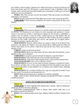 para celebrar a Páscoa judaica. Quando José e Maria retornavam a Nazaré, perceberam que
Jesus tinha ficado para trás. Procuraram o garoto durante 3 dias e decidiram voltar ao
Templo, onde o encontraram discutindo religião com os sacerdotes. E todos que o ouviam se
admiravam com sua inteligência.
    MARIA: Meu Filho, por que você fez isso conosco? Olhe que seu pai e eu estávamos
angustiados, à sua procura.
    JESUS: Por que me procuravam? Não sabiam que eu devo estar na casa do meu Pai?
    NARRADOR: E Jesus crescia em sabedoria, em estatura e graça diante de Deus e dos
homens.

                                      BATISMO
     (Música 09)
     NARRADOR: Muitas pessoas dirigiam-se ao deserto atraídas pela notícia da aparição
do Messias. Ali encontrava-se um homem de rosto macerado pela penitencia e jejum,
vestia-se com pele de carneiro e alimentava-se apenas de mel silvestre e gafanhotos e
clamava com voz potente o nome do senhor. Aquele homem era João Batista, filho de
Zacarias e Isabel, que deveria preparar os caminhos do filho de Deus. De todas as Regiões
próximas do Rio Jordão vinha gente para ouvi-lo, mas quando ele viu algum fariseu,
cobrador de impostos e guarda, disse-lhes:
     JOÃO BATISTA: Raça de víboras. Quem vos ensinou a fugir da ira de Deus? Fazei
penitencia e não digais que Abraão é vosso pai, porque Deus, também pode tirar filhos de
Abraão desta pedra. Eu vos afirmo: Toda árvore que não der bons frutos será cortada e
lançada ao fogo.
     FARISEU: Então que devemos de fazer?
     JOÃO BATISTA: Quem tiver duas túnicas dê uma a quem não tem nenhuma, e assim
também se faça com os alimentos.
     COBRADOR: E eu senhor, que sou cobrador de impostos, o que devo fazer?
     JOÃO BATISTA: Não exigir mais que a taxa marcada sejam honestos.
     JOÃO BATISTA: Todos devem fazer penitencia pois o reino de Deus está próximo.
     ALGUEM BATIZADO: João, você é o Messias o Cristo?
     JOÃO BATISTA: Eu sou a voz que clama no deserto, preparai os caminhos do senhor.
Eu vos batizo com água, mas o cristo, o que vem depois de mim é tão poderoso que não sou
digno nem de desamarrar as suas sandálias. Ele vos batizara com o Espírito Santo. (PAUSA)
     (Música 10)
     JOÃO BATISTA: Eis o Cordeiro de Deus, Eis o que tira os pecados do mundo. Como
Tu vens a mim? Eu sim deveria ser batizado por vós.
     JESUS: Deixai por hora para que se cumpram as escrituras. (PAUSA)
     VOZ: “ESTE É MEU FILHO MUITO AMADO, EM QUEM PUS TODA A MINHA
COMPLACÊNCIA”.

                      JESUS TENTADO PELO DEMÔNIO
    (Música 11)
    NARRADOR: Foi Jesus impelido pelo Espírito para o deserto, onde foi tentado por
satanás por 40 dias e 40 noites. (PAUSA)
    SATANÁS: (GARGALHADAS) Todos os Reinos deste mundo serão teus, se tu
prostrardes e somente me adorares.
    JESUS: Vai-te satanás, porque escrito estas: adorará o Senhor teu Deus e somente a Ele
servirá.
    (Música 12)


                                                                                             3
 