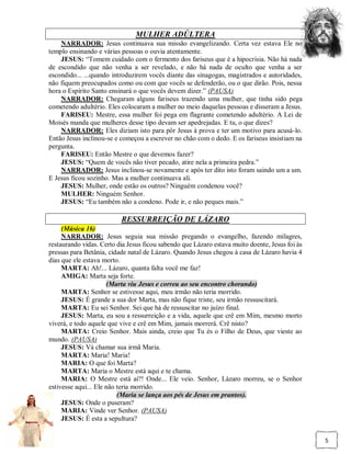 MULHER ADÚLTERA
    NARRADOR: Jesus continuava sua missão evangelizando. Certa vez estava Ele no
templo ensinando e várias pessoas o ouvia atentamente.
    JESUS: “Tomem cuidado com o fermento dos fariseus que é a hipocrisia. Não há nada
de escondido que não venha a ser revelado, e não há nada de oculto que venha a ser
escondido... ...quando introduzirem vocês diante das sinagogas, magistrados e autoridades,
não fiquem preocupados como ou com que vocês se defenderão, ou o que dirão. Pois, nessa
hora o Espírito Santo ensinará o que vocês devem dizer.” (PAUSA)
    NARRADOR: Chegaram alguns fariseus trazendo uma mulher, que tinha sido pega
cometendo adultério. Eles colocaram a mulher no meio daquelas pessoas e disseram a Jesus.
    FARISEU: Mestre, essa mulher foi pega em flagrante cometendo adultério. A Lei de
Moisés manda que mulheres desse tipo devam ser apedrejadas. E tu, o que dizes?
    NARRADOR: Eles diziam isto para pôr Jesus à prova e ter um motivo para acusá-lo.
Então Jesus inclinou-se e começou a escrever no chão com o dedo. E os fariseus insistiam na
pergunta.
    FARISEU: Então Mestre o que devemos fazer?
    JESUS: “Quem de vocês não tiver pecado, atire nela a primeira pedra.”
    NARRADOR: Jesus inclinou-se novamente e após ter dito isto foram saindo um a um.
E Jesus ficou sozinho. Mas a mulher continuava ali.
    JESUS: Mulher, onde estão os outros? Ninguém condenou você?
    MULHER: Ninguém Senhor.
    JESUS: “Eu também não a condeno. Pode ir, e não peques mais.”

                          RESSURREIÇÃO DE LÁZARO
     (Música 16)
     NARRADOR: Jesus seguia sua missão pregando o evangelho, fazendo milagres,
restaurando vidas. Certo dia Jesus ficou sabendo que Lázaro estava muito doente, Jesus foi às
pressas para Betânia, cidade natal de Lázaro. Quando Jesus chegou à casa de Lázaro havia 4
dias que ele estava morto.
     MARTA: Ah!... Lázaro, quanta falta você me faz!
     AMIGA: Marta seja forte.
                      (Marta viu Jesus e correu ao seu encontro chorando)
     MARTA: Senhor se estivesse aqui, meu irmão não teria morrido.
     JESUS: É grande a sua dor Marta, mas não fique triste, seu irmão ressuscitará.
     MARTA: Eu sei Senhor. Sei que há de ressuscitar no juízo final.
     JESUS: Marta, eu sou a ressurreição e a vida, aquele que crê em Mim, mesmo morto
viverá, e todo aquele que vive e crê em Mim, jamais morrerá. Crê nisto?
     MARTA: Creio Senhor. Mais ainda, creio que Tu és o Filho de Deus, que vieste ao
mundo. (PAUSA)
     JESUS: Vá chamar sua irmã Maria.
     MARTA: Maria! Maria!
     MARIA: O que foi Marta?
     MARTA: Maria o Mestre está aqui e te chama.
     MARIA: O Mestre está aí?! Onde... Ele veio. Senhor, Lázaro morreu, se o Senhor
estivesse aqui... Ele não teria morrido.
                          (Maria se lança aos pés de Jesus em prantos).
     JESUS: Onde o puseram?
     MARIA: Vinde ver Senhor. (PAUSA)
     JESUS: É esta a sepultura?


                                                                                                5
 