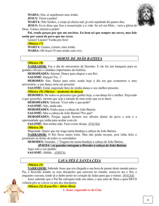 MARIA: Sim, aí sepultaram meu irmão.
    JESUS: Tirem à pedra!
    MARTA: Não Senhor, o corpo já cheira mal, já está sepultado há quatro dias.
    JESUS: Eu te disse que Sou a ressurreição e a vida: Se crê em Mim... verá a glória de
Deus. Vamos retirem a pedra!
    Pai, rendo graças por que me ouvistes. Eu bem sei que sempre me ouves, mas falo
assim por causa do povo que me cerca.
    Lázaro! Lázaro! Venha pra fora!
    (Música 17)
    MARTA: Lázaro, Lázaro, meu irmão.
    MARIA: Oh Jesus! O meu irmão está vivo.

                          MORTE DE JOÃO BATISTA
    (Música 18)
    NARRADOR: Era o dia do aniversário de Herodes. E ele fez um banquete para os
grandes oficiais e cidadãos importantes da Galileia.
    HERODÍADES: Salomé. Dance para alegrar o seu Rei.
    SALOMÉ: Dançar? Eu...?
    HERODES: Sim. Dance para mim, sendo hoje o dia em que comemoro o meu
aniversário, a sua dança seria um presente.
    SALOMÉ: Então majestade farei de minha dança o seu melhor presente.
    (Música 19) (Música – momento da dança)
    HERODES: De todos os presentes que ganhei hoje, a sua dança foi o melhor. Peça tudo
o que quiserdes, mesmo que seja a metade do meu reino que eu te darei.
    HERODÍADES: Salomé. Você sabe o que pedir?
    SALOMÉ: Não, ainda não.
    HERODÍADES: Então peça a cabeça de João Batista.
    SALOMÉ: Mas a cabeça de João Batista? Por quê?
    HERODÍADES: Porque aquele homem nos afronta diante do povo e esta é a
oportunidade que tenha para acabar com ele.
    SALOMÉ: Sim minha mãe. Farei como deseja. (PAUSA)
    (Música 20)
    Majestade. Quero que me traga numa bandeja a cabeça de João Batista.
    NARRADOR: O Rei ficou muito triste. Mas não podia recusar, pois tinha feito o
juramento na frente de todos os convidados.
    HERODES: Guardas. // Tragam-me numa bandeja a cabeça de João Batista.
             (PAUSA – os guardas entregam a Herodes a cabeça de João Batista)
    Aqui está o seu pedido.
    SALOMÉ: Ahhhh... (GRITA)

                           LAVA PÉS E SANTA CEIA
     (Música 21)
     NARRADOR: Sabendo Jesus que era chegada a sua hora de passar deste mundo para o
Pai, e havendo amado os seus discípulos que estavam no mundo, amou-os ate o fim, e
enquanto ceavam, tendo já o diabo posto no coração de Judas para que o traísse. (PAUSA)
     Jesus sabendo que o Pai lhe entregara tudo nas mãos, e que saíra de Deus e para DEUS
voltaria pôs-se a lavar os pés dos discípulos.
     (Música 22) (Lava-Pés – Silvio Mori)
                                  1. Jesus, erguendo-se da Ceia,


                                                                                            6
 