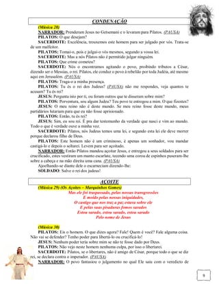 CONDENAÇÃO
     (Música 28)
     NARRADOR: Prenderam Jesus no Getsemani e o levaram para Pilatos. (PAUSA)
     PILATOS: O que desejam?
     SACERDOTE: Excelência, trouxemos este homem para ser julgado por vós. Trata-se
de um malfeitor.
     PILATOS: Tomai-o, pois e julgai-o vós mesmos, segundo a vossa lei.
     SACERDOTE: Mas a nós Pilatos não é permitido julgar ninguém.
     PILATOS: Que crime cometeu?
     SACERDOTE: Nós o encontramos agitando o povo, proibindo tributos a César,
dizendo ser o Messias, o rei. Pilatos, ele conduz o povo à rebelião por toda Judéia, até mesmo
aqui em Jerusalém. (PAUSA)
     PILATOS: Traga-o a minha presença.
     PILATOS: Tu és o rei dos Judeus? (PAUSA) não me respondes, veja quantos te
acusam? Tu és rei?
     JESUS: Pergunta isto por ti, ou foram outros que te disseram sobre mim?
     PILATOS: Porventura, sou algum Judeu? Teu povo te entregou a mim. O que fizestes?
     JESUS: O meu reino não é deste mundo. Se meu reino fosse deste mundo, meus
partidários lutariam para que eu não fosse aprisionado.
     PILATOS: Então, tu és rei?
     JESUS: Sim, eu sou rei. É pra dar testemunho da verdade que nasci e vim ao mundo.
Todo o que é verdade ouve a minha voz.
     SACERDOTE: Pilatos, nós Judeus temos uma lei, e segundo esta lei ele deve morrer
porque declarou filho de Deus.
     PILATOS: Este homem não é um criminoso, é apenas um sonhador, vou mandar
castigá-lo e depois o soltarei. Levem para ser açoitado.
     NARRADOR: Então Pilatos mandou açoitar Jesus, e entregou a seus soldados para ser
crucificado, estes vestiram um manto escarlate, tecendo uma coroa de espinhos puseram-lhe
sobre a cabeça e na mão direita uma cana. (PAUSA)
     Ajoelhando-se diante dele o escarneciam dizendo-lhe:
     SOLDADO: Salve o rei dos judeus!

                                         AÇOITE
    (Música 29) (Os Açoites – Marquinhos Gomes)
                    Mas ele foi traspassado, pelas nossas transgressões
                             E moído pelas nossas iniquidades,
                       O castigo que nos traz a paz estava sobre ele
                           E pelas suas pisaduras fomos sarados
                         Estou sarado, estou sarado, estou sarado
                                    Pelo nome de Jesus

      (Música 30)
      PILATOS: Eis o homem. O que dizes agora? Fale! Quem é você? Fale alguma coisa.
Não vai se defender? Tenho poder para libertá-lo ou crucificá-lo!
      JESUS: Nenhum poder teria sobre mim se não te fosse dado por Deus.
      PILATOS: Não vejo neste homem nenhuma culpa, por isso o libertarei.
      SACERDOTE: Pilatos, se o libertares, não é amigo de César, porque todo o que se diz
rei, se declara contra o imperador. (PAUSA)
      NARRADOR: O povo fantasiou o julgamento no qual Ele saiu com o veredicto de


                                                                                                 9
 
