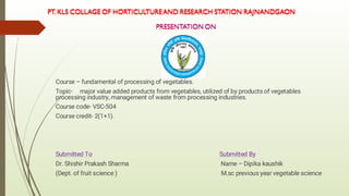 Course – fundamental of processing of vegetables.
Topic- major value added products from vegetables, utilized of by products of vegetables
processing industry, management of waste from processing industries.
Course code- VSC-504
Course credit- 2(1+1).
Submitted To Submitted By
Dr. Shishir Prakash Sharma Name – Dipika kaushik
(Dept. of fruit science ) M.sc previous year vegetable science
 