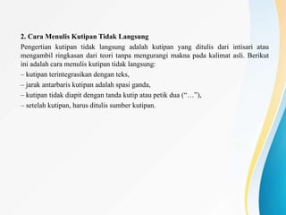 2. Cara Menulis Kutipan Tidak Langsung
Pengertian kutipan tidak langsung adalah kutipan yang ditulis dari intisari atau
mengambil ringkasan dari teori tanpa mengurangi makna pada kalimat asli. Berikut
ini adalah cara menulis kutipan tidak langsung:
– kutipan terintegrasikan dengan teks,
– jarak antarbaris kutipan adalah spasi ganda,
– kutipan tidak diapit dengan tanda kutip atau petik dua (“…”),
– setelah kutipan, harus ditulis sumber kutipan.
 