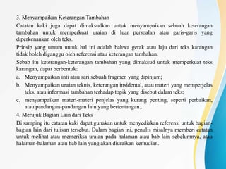 3. Menyampaikan Keterangan Tambahan
Catatan kaki juga dapat dimaksudkan untuk menyampaikan sebuah keterangan
tambahan untuk memperkuat uraian di luar persoalan atau garis-garis yang
diperkenankan oleh teks.
Prinsip yang umum untuk hal ini adalah bahwa gerak atau laju dari teks karangan
tidak boleh diganggu oleh referensi atau keterangan tambahan.
Sebab itu keterangan-keterangan tambahan yang dimaksud untuk memperkuat teks
karangan, dapat berbentuk:
a. Menyampaikan inti atau sari sebuah fragmen yang dipinjam;
b. Menyampaikan uraian teknis, keterangan insidental, atau materi yang memperjelas
teks, atau informasi tambahan terhadap topik yang disebut dalam teks;
c. menyampaikan materi-materi penjelas yang kurang penting, seperti perbaikan,
atau pandangan-pandangan lain yang bertentangan..
4. Merujuk Bagian Lain dari Teks
Di samping itu catatan kaki dapat gunakan untuk menyediakan referensi untuk bagian-
bagian lain dari tulisan tersebut. Dalam bagian ini, penulis misalnya memberi catatan
untuk melihat atau memeriksa uraian pada halaman atau bab lain sebelumnya, atau
halaman-halaman atau bab lain yang akan diuraikan kemudian.
 