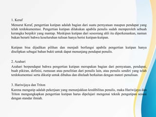 1. Keraf
Menurut Keraf, pengertian kutipan adalah bagian dari suatu pernyataan maupun pendapat yang
telah terdokumentasi. Pengertian kutipan dilakukan apabila penulis sudah memperoleh sebuah
kerangka berpikir yang mantap. Meskipun kutipan dari seseorang ahli itu diperkenankan, namun
bukan berarti bahwa keseluruhan tulisan hanya berisi kutipan-kutipan.
Kutipan bisa dijadikan pilihan dan menjadi berfungsi apabila pengertian kutipan hanya
diselipkan sebagai bahan bukti untuk dapat menunjang pendapat penulis.
2. Azahari
Azahari berpendapat bahwa pengertian kutipan merupakan bagian dari pernyataan, pendapat,
buah pikiran, definisi, rumusan atau penelitian dari penulis lain, atau penulis sendiri yang telah
terdokumentasi serta dikutip untuk dibahas dan ditelaah berkaitan dengan materi penulisan.
3. Hariwijaya dan Triton
Karena mengutip adalah pekerjaan yang menunjukkan kredibilitas penulis, maka Hariwijaya dan
Triton mengungkapkan pengertian kutipan harus dipelajari mengenai teknik pengutipan sesuai
dengan standar ilmiah.
 