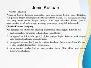 Jenis Kutipan
1. Kutipan Langsung
Pengertian kutipan langsung merupakan suatu penggunaan kutipan yang dilakukan
oleh penulis dengan cara menulis kembali pendapat, pikiran, ide, atau gagasan orang
lain yang sama persis dengan aslinya. Bisa juga dikatakan bahwa penulis
menggunakan teknik salin tempel atau copy paste tanpa mengubah kalimat asli.
Ciri-ciri Kutipan Langsung
Ada beberapa ciri-ciri kutipan langsung, di antaranya adalah seperti di bawah ini:
1. tidak mengalami perubahan terhadap teks yang dikutip,
2. menggunakan titik tiga berspasi […] jika terdapat bagian kata-kata dari kutipan
yang dihilangkan karena alasan tertentu,
3. menggunakan tanda [sic!] apabila terdapat kesalahan dalam teks aslinya. Contoh:
…. hal tersebut diunkap [sic!] secara jelas,
4. menambahkan sumber kutipan menggunakan sistem APA, MLA, atau sistem
lainnya yang berlaku.
 