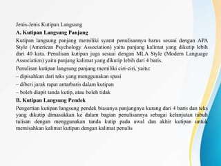 Jenis-Jenis Kutipan Langsung
A. Kutipan Langsung Panjang
Kutipan langsung panjang memiliki syarat penulisannya harus sesuai dengan APA
Style (American Psychology Association) yaitu panjang kalimat yang dikutip lebih
dari 40 kata. Penulisan kutipan juga sesuai dengan MLA Style (Modern Language
Association) yaitu panjang kalimat yang dikutip lebih dari 4 baris.
Penulisan kutipan langsung panjang memiliki ciri-ciri, yaitu:
– dipisahkan dari teks yang menggunakan spasi
– diberi jarak rapat antarbaris dalam kutipan
– boleh diapit tanda kutip, atau boleh tidak
B. Kutipan Langsung Pendek
Pengertian kutipan langsung pendek biasanya panjangnya kurang dari 4 baris dan teks
yang dikutip dimasukkan ke dalam bagian penulisannya sebagai kelanjutan tubuh
tulisan dengan menggunakan tanda kutip pada awal dan akhir kutipan untuk
memisahkan kalimat kutipan dengan kalimat penulis
 