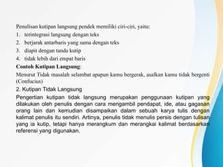 Penulisan kutipan langsung pendek memiliki ciri-ciri, yaitu:
1. terintegrasi langsung dengan teks
2. berjarak antarbaris yang sama dengan teks
3. diapit dengan tanda kutip
4. tidak lebih dari empat baris
Contoh Kutipan Langsung:
Menurut Tidak masalah selambat apapun kamu bergerak, asalkan kamu tidak bergenti
(Confucius)
2. Kutipan Tidak Langsung
Pengertian kutipan tidak langsung merupakan penggunaan kutipan yang
dilakukan oleh penulis dengan cara mengambil pendapat, ide, atau gagasan
orang lain dan kemudian disampaikan dalam sebuah karya tulis dengan
kalimat penulis itu sendiri. Artinya, penulis tidak menulis persis dengan tulisan
yang ia kutip, tetapi hanya merangkum dan merangkai kalimat berdasarkan
referensi yang digunakan.
 