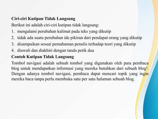 Ciri-ciri Kutipan Tidak Langsung
Berikut ini adalah ciri-ciri kutipan tidak langsung:
1. mengalami perubahan kalimat pada teks yang dikutip
2. tidak ada suatu perubahan ide pikiran dari pendapat orang yang dikutip
3. disampaikan sesuai pemahaman penulis terhadap teori yang dikutip
4. diawali dan diakhiri dengan tanda petik dua
Contoh Kutipan Tidak Langsung
Tombol navigasi adalah sebuah tombol yang digunakan oleh para pembaca
blog untuk mendapatkan informasi yang mereka butuhkan dari sebuah blog².
Dengan adanya tombol navigasi, pembaca dapat mencari topik yang ingin
mereka baca tanpa perlu membuka satu per satu halaman sebuah blog.
 