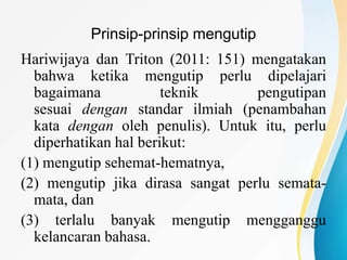 Prinsip-prinsip mengutip
Hariwijaya dan Triton (2011: 151) mengatakan
bahwa ketika mengutip perlu dipelajari
bagaimana teknik pengutipan
sesuai dengan standar ilmiah (penambahan
kata dengan oleh penulis). Untuk itu, perlu
diperhatikan hal berikut:
(1) mengutip sehemat-hematnya,
(2) mengutip jika dirasa sangat perlu semata-
mata, dan
(3) terlalu banyak mengutip mengganggu
kelancaran bahasa.
 