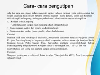 Cara- cara pengutipan
Ada dua cara atau sistem dalam mengutip sumber sebagai rujukan, yaitu sistem catatan dan
sistem langsung. Pada sistem pertama identitas rujukan—nama penulis, tahun, dan halaman—
tidak ditampilkan langsung, sedangkan pada sistem kedua identitas tersebut ditampilkan.
1. Kutipan Tidak Langsung
Cara melakukan kutipan tidak langsung adalah sebagai berikut:
• Menggunakan redaksi dari penulis sendiri (parafrasa);
• Mencantumkan sumber (nama penulis, tahun, dan halaman)
Contoh1:
Menurut salah satu historiografi tradisional, penyerahan kekuasaan kerajaan Pajajaran kepada
Kerajaan Sumedanglarang berlangsung melalui penyerahan mahkota emas raja Kerajaan Sunda
Pajajaran kep[da Prabu Geusan Ulun. Penyerahan mahkota secarasibolisbereti bahwa
Sumedanglarang menjadi penerus Kerajaan Sunda (Suryaningrat, 1983: 20—21 dan 30).
Jika berbahasa lain (asing atau daerah), kutipan ditulis dimiringkan.
Contoh 2:
Mengenai pentingnya penelitian di lokasi tersebut Triwurjani dkk. (1993: 7—43) mengatakan
sebagai berikut:
 