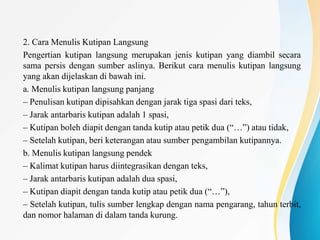 2. Cara Menulis Kutipan Langsung
Pengertian kutipan langsung merupakan jenis kutipan yang diambil secara
sama persis dengan sumber aslinya. Berikut cara menulis kutipan langsung
yang akan dijelaskan di bawah ini.
a. Menulis kutipan langsung panjang
– Penulisan kutipan dipisahkan dengan jarak tiga spasi dari teks,
– Jarak antarbaris kutipan adalah 1 spasi,
– Kutipan boleh diapit dengan tanda kutip atau petik dua (“…”) atau tidak,
– Setelah kutipan, beri keterangan atau sumber pengambilan kutipannya.
b. Menulis kutipan langsung pendek
– Kalimat kutipan harus diintegrasikan dengan teks,
– Jarak antarbaris kutipan adalah dua spasi,
– Kutipan diapit dengan tanda kutip atau petik dua (“…”),
– Setelah kutipan, tulis sumber lengkap dengan nama pengarang, tahun terbit,
dan nomor halaman di dalam tanda kurung.
 