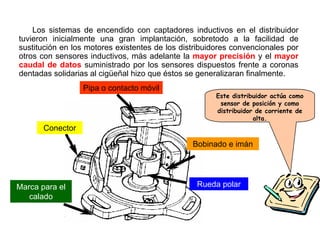 106/264
Los sistemas de encendido con captadores inductivos en el distribuidor
tuvieron inicialmente una gran implantación, sobretodo a la facilidad de
sustitución en los motores existentes de los distribuidores convencionales por
otros con sensores inductivos, más adelante la mayor precisión y el mayor
caudal de datos suministrado por los sensores dispuestos frente a coronas
dentadas solidarias al cigüeñal hizo que éstos se generalizaran finalmente.
Conector
Bobinado e imán
Rueda polarMarca para el
calado
Pipa o contacto móvil
Este distribuidor actúa como
sensor de posición y como
distribuidor de corriente de
alta.
 