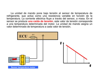 127/264
Conexionado Sensor T. Motor
La unidad de mando pone bajo tensión al sensor de temperatura de
refrigerante, que actúa como una resistencia variable en función de la
temperatura. La corriente eléctrica fluye a través del sensor, a masa. En el
sensor se produce una caída de tensión, este valor de tensión corresponde
a una temperatura determinada del motor. La unidad de mando asigna un
valor determinado de temperatura a cada valor de tensión.
ECU
5 V
Sensor temperatura motor
 