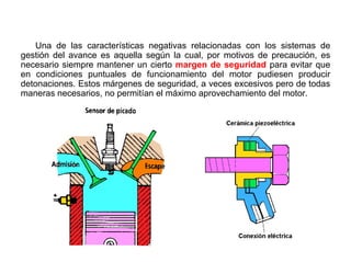 130/264
Sensor de Detonación
Una de las características negativas relacionadas con los sistemas de
gestión del avance es aquella según la cual, por motivos de precaución, es
necesario siempre mantener un cierto margen de seguridad para evitar que
en condiciones puntuales de funcionamiento del motor pudiesen producir
detonaciones. Estos márgenes de seguridad, a veces excesivos pero de todas
maneras necesarios, no permitían el máximo aprovechamiento del motor.
 