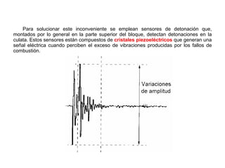 131/264
Sensor de Detonación
Para solucionar este inconveniente se emplean sensores de detonación que,
montados por lo general en la parte superior del bloque, detectan detonaciones en la
culata. Estos sensores están compuestos de cristales piezoeléctricos que generan una
señal eléctrica cuando perciben el exceso de vibraciones producidas por los fallos de
combustión.
 