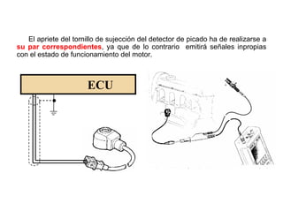 133/264
Conexionado Sensor de Detonación
El apriete del tornillo de sujección del detector de picado ha de realizarse a
su par correspondientes, ya que de lo contrario emitirá señales inpropias
con el estado de funcionamiento del motor.
ECU
 