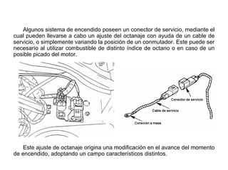 134/264
Selector de Octanaje
Algunos sistema de encendido poseen un conector de servicio, mediante el
cual pueden llevarse a cabo un ajuste del octanaje con ayuda de un cable de
servicio, o simplemente variando la posición de un conmutador. Este puede ser
necesario al utilizar combustible de distinto índice de octano o en caso de un
posible picado del motor.
Este ajuste de octanaje origina una modificación en el avance del momento
de encendido, adoptando un campo característicos distintos.
 