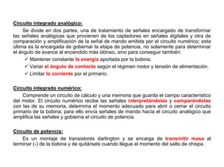 137/264
Circuito integrado analógico:
Se divide en dos partes, una de tratamiento de señales encargado de transformar
las señales analógicas que provienen de los captadores en señales digitales y otra de
comparación y amplificación de la señal de mando emitida por el circuito numérico; esta
última es la encargada de gobernar la etapa de potencia, no solamente para determinar
el ángulo de avance al encendido más idóneo, sino para conseguir también:
Mantener constante la energía aportada por la bobina.
Variar el ángulo de contacto según el régimen motor y tensión de alimentación.
Limitar la corriente por el primario.
Circuito integrado numérico:
Comprende un circuito de cálculo y una memoria que guarda el campo característico
del motor. El circuito numérico recibe las señales interpretándolas y comparándolas
con las de su memoria, determina el momento adecuado para abrir o cerrar el circuito
primario de la bobina; para ello envía señales de mando hacía el circuito analógico que
amplifica las señales y gobierna el circuito de potencia.
Circuito de potencia:
Es un montaje de transistores darlington y se encarga de transmitir masa al
terminar (-) de la bobina y de quitárselo cuando llegue el momento del salto de chispa.
 