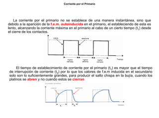 15/264
Corriente por el Primario
La corriente por el primario no se establece de una manera instantánea, sino que
debido a la aparición de la f.e.m. autoinducida en el primario, el estableciendo de esta es
lento, alcanzando la corriente máxima en el primario al cabo de un cierto tiempo (t1) desde
el cierre de los contactos.
El tiempo de establecimiento de corriente por el primario (t1) es mayor que el tiempo
de interrupción de corriente (t2) por lo que los valores de f.e.m inducida en el secundario
solo son lo suficientemente grandes, para producir el salto chispa en la bujía, cuando los
platinos se abren y no cuando estos se cierran
 