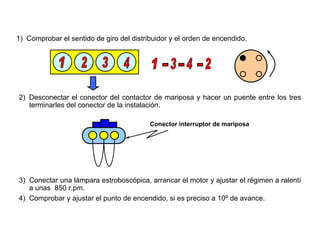 154/264
Ajuste Básico del Punto de Encendido
1) Comprobar el sentido de giro del distribuidor y el orden de encendido.
2) Desconectar el conector del contactor de mariposa y hacer un puente entre los tres
terminarles del conector de la instalación.
Conector interruptor de mariposa
3) Conectar una lámpara estroboscópica, arrancar el motor y ajustar el régimen a ralentí
a unas 850 r.pm.
4) Comprobar y ajustar el punto de encendido, si es preciso a 10º de avance.
 