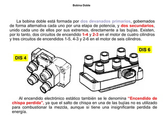 157/264
Bobina Doble
La bobina doble está formada por dos devanados primarios, gobernados
de forma alternativa cada uno por una etapa de potencia, y dos secundarios,
unido cada uno de ellos por sus extremos, directamente a las bujías. Existen,
por lo tanto, dos circuitos de encendido 1-4 y 2-3 en el motor de cuatro cilindros
y tres circuitos de encendidos 1-5, 4-3 y 2-6 en el motor de seis cilindros.
DIS 6
DIS 4
Al encendido electrónico estático también se le denomina “Encendido de
chispa perdida”, ya que el salto de chispa en una de las bujías no es utilizado
para combustionar la mezcla, aunque si tiene una insignificante perdida de
energía.
 