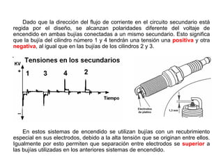 159/264
Polaridad en las bujías
Dado que la dirección del flujo de corriente en el circuito secundario está
regida por el diseño, se alcanzan polaridades diferente del voltaje de
encendido en ambas bujías conectadas a un mismo secundario. Esto significa
que la bujía del cilindro número 1 y 4 tendrán una tensión una positiva y otra
negativa, al igual que en las bujías de los cilindros 2 y 3.
En estos sistemas de encendido se utilizan bujías con un recubrimiento
especial en sus electrodos, debido a la alta tensión que se originan entre ellos.
Igualmente por esto permiten que separación entre electrodos se superior a
las bujías utilizadas en los anteriores sistemas de encendido.
 
