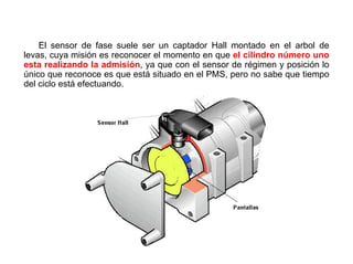 166/264
Unidad de Mando
El sensor de fase suele ser un captador Hall montado en el arbol de
levas, cuya misión es reconocer el momento en que el cilindro número uno
esta realizando la admisión, ya que con el sensor de régimen y posición lo
único que reconoce es que está situado en el PMS, pero no sabe que tiempo
del ciclo está efectuando.
 