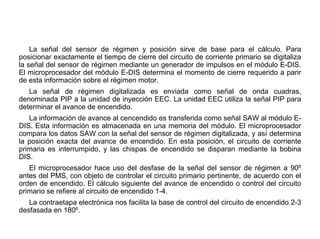 179/264
Principio Funcionamiento
La señal del sensor de régimen y posición sirve de base para el cálculo. Para
posicionar exactamente el tiempo de cierre del circuito de corriente primario se digitaliza
la señal del sensor de régimen mediante un generador de impulsos en el módulo E-DIS.
El microprocesador del módulo E-DIS determina el momento de cierre requerido a parir
de esta información sobre el régimen motor.
La señal de régimen digitalizada es enviada como señal de onda cuadras,
denominada PIP a la unidad de inyección EEC. La unidad EEC utiliza la señal PIP para
determinar el avance de encendido.
La información de avance al cencendido es transferida como señal SAW al módulo E-
DIS. Esta información es almacenada en una memoria del módulo. El microprocesador
compara los datos SAW con la señal del sensor de régimen digitalizada, y así determina
la posición exacta del avance de encendido. En esta posición, el circuito de corriente
primaria es interrumpido, y las chispas de encendido se disparan mediante la bobina
DIS.
El microprocesador hace uso del desfase de la señal del sensor de régimen a 90º
antes del PMS, con objeto de controlar el circuito primario pertinente, de acuerdo con el
orden de encendido. El cálculo siguiente del avance de encendido o control del circuito
primario se refiere al circuito de encendido 1-4.
La contraetapa electrónica nos facilita la base de control del circuito de encendido 2-3
desfasada en 180º.
 